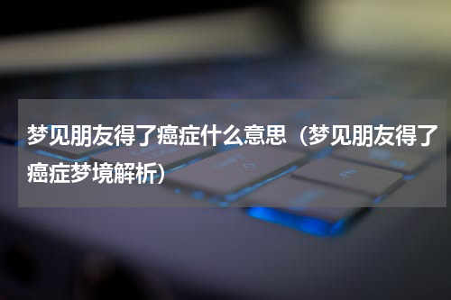 梦见朋友得了癌症什么意思（梦见朋友得了癌症梦境解析）