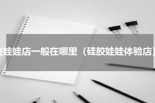 夹娃娃店一般在哪里（硅胶娃娃体验店）