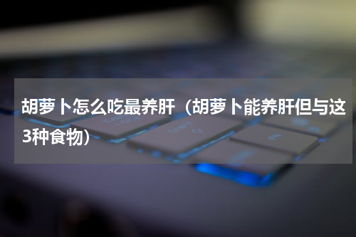 胡萝卜怎么吃最养肝（胡萝卜能养肝但与这3种食物）