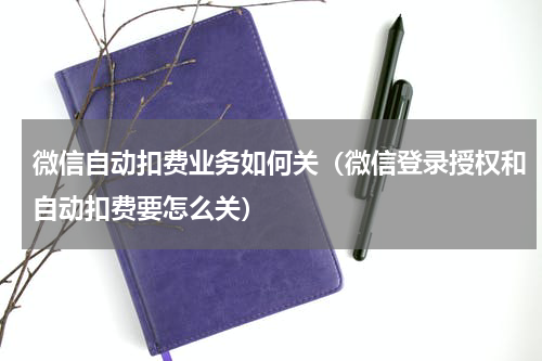 微信自动扣费业务如何关（微信登录授权和自动扣费要怎么关）