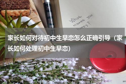 家长如何对待初中生早恋怎么正确引导（家长如何处理初中生早恋）