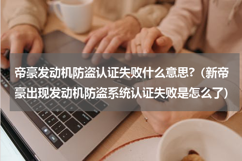 帝豪发动机防盗认证失败什么意思?（新帝豪出现发动机防盗系统认证失败是怎么了）