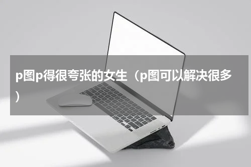 p图p得很夸张的女生（p图可以解决很多）