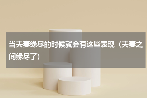 当夫妻缘尽的时候就会有这些表现（夫妻之间缘尽了）