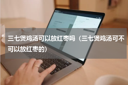 三七煲鸡汤可以放红枣吗（三七煲鸡汤可不可以放红枣的）