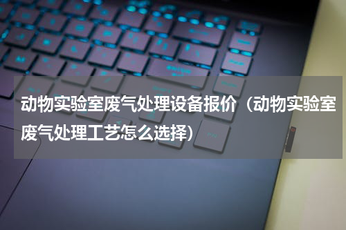 动物实验室废气处理设备报价（动物实验室废气处理工艺怎么选择）