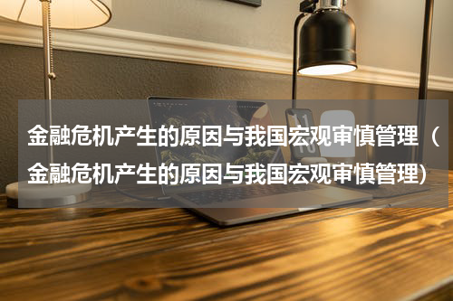 金融危机产生的原因与我国宏观审慎管理（金融危机产生的原因与我国宏观审慎管理）