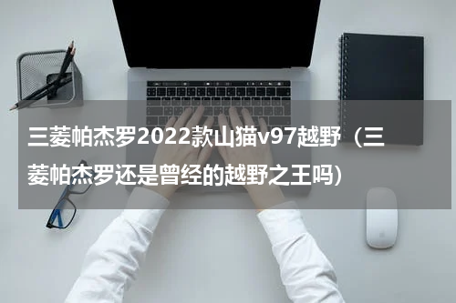 三菱帕杰罗2022款山猫v97越野（三菱帕杰罗还是曾经的越野之王吗）