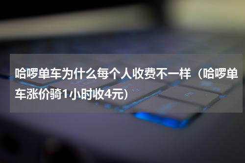 哈啰单车为什么每个人收费不一样（哈啰单车涨价骑1小时收4元）