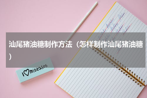 汕尾猪油糖制作方法（怎样制作汕尾猪油糖）