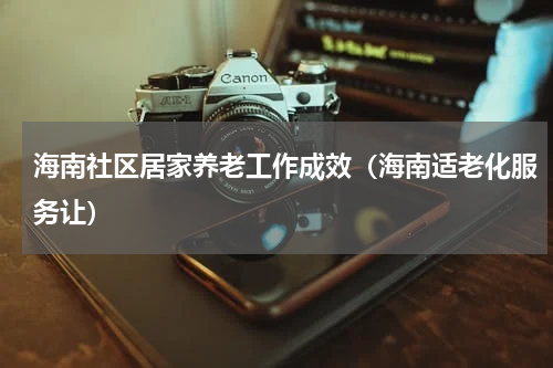 海南社区居家养老工作成效（海南适老化服务让）