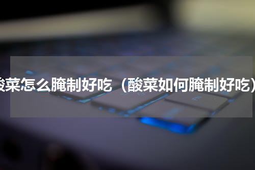 酸菜怎么腌制好吃（酸菜如何腌制好吃）