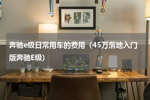 奔驰e级日常用车的费用（45万落地入门版奔驰E级）
