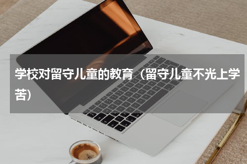 学校对留守儿童的教育（留守儿童不光上学苦）