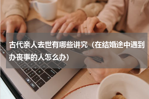 古代亲人去世有哪些讲究（在结婚途中遇到办丧事的人怎么办）