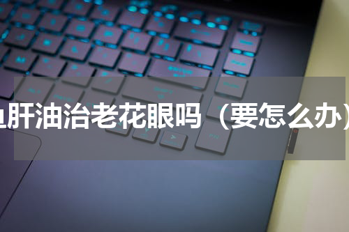 鱼肝油治老花眼吗（要怎么办）