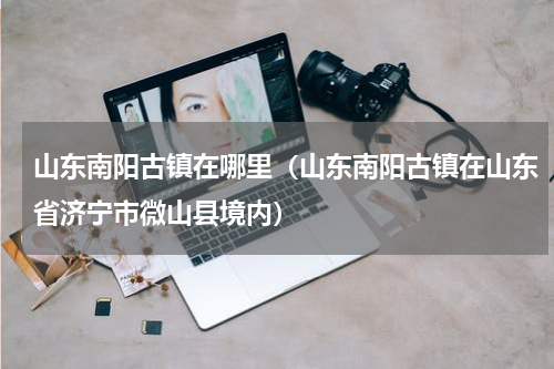 山东南阳古镇在哪里（山东南阳古镇在山东省济宁市微山县境内）