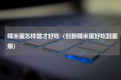 糯米蛋怎样做才好吃（创新糯米蛋好吃到要爆）