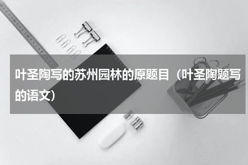 叶圣陶写的苏州园林的原题目（叶圣陶题写的语文）