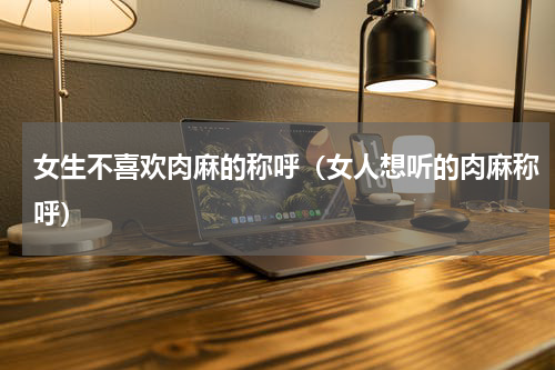 女生不喜欢肉麻的称呼（女人想听的肉麻称呼）