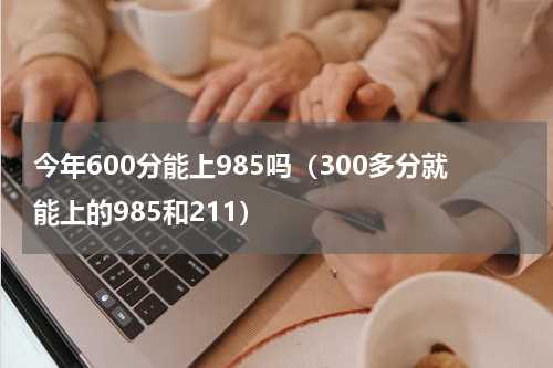 今年600分能上985吗（300多分就能上的985和211）