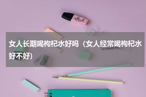 女人长期喝枸杞水好吗（女人经常喝枸杞水好不好）