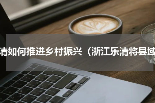 乐清如何推进乡村振兴（浙江乐清将县域）