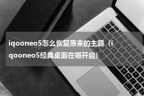 iqooneo5怎么恢复原来的主题（iqooneo5经典桌面在哪开启）