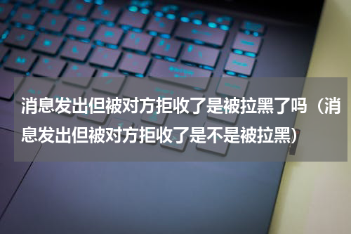 消息发出但被对方拒收了是被拉黑了吗（消息发出但被对方拒收了是不是被拉黑）