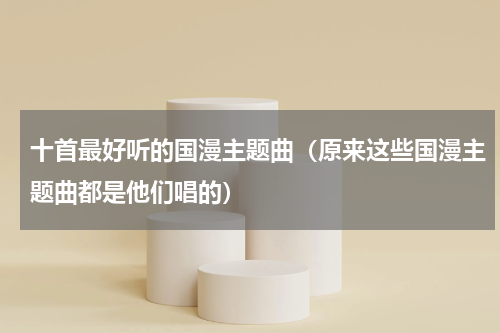 十首最好听的国漫主题曲（原来这些国漫主题曲都是他们唱的）