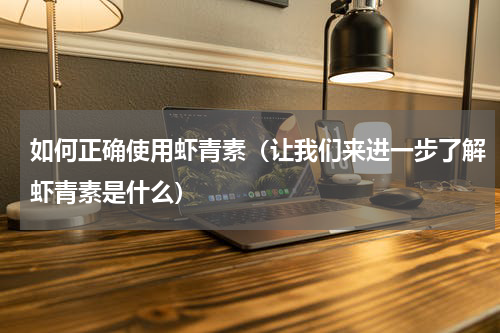 如何正确使用虾青素（让我们来进一步了解虾青素是什么）