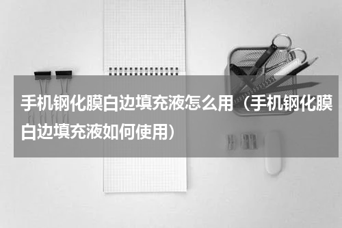 手机钢化膜白边填充液怎么用（手机钢化膜白边填充液如何使用）