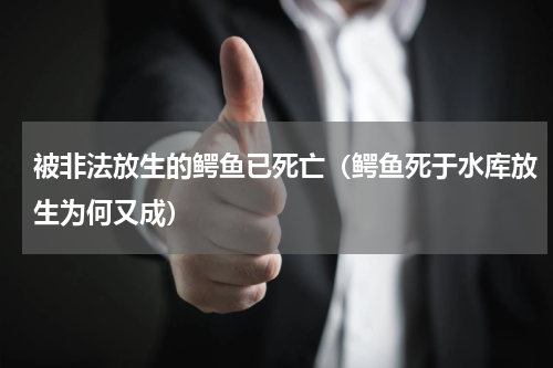 被非法放生的鳄鱼已死亡（鳄鱼死于水库放生为何又成）