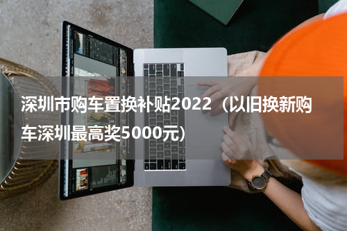深圳市购车置换补贴2022（以旧换新购车深圳最高奖5000元）