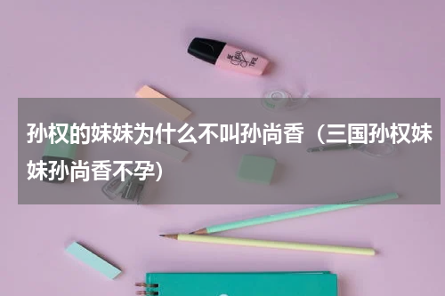 孙权的妹妹为什么不叫孙尚香（三国孙权妹妹孙尚香不孕）