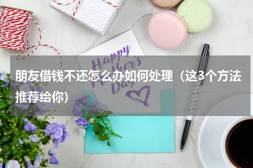 朋友借钱不还怎么办如何处理（这3个方法推荐给你）