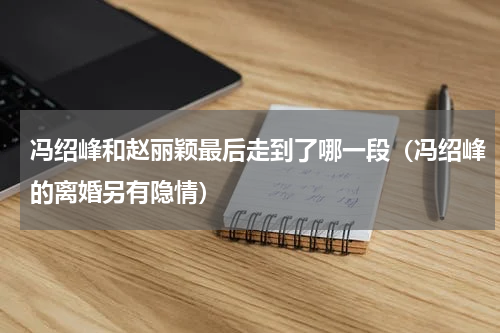 冯绍峰和赵丽颖最后走到了哪一段（冯绍峰的离婚另有隐情）