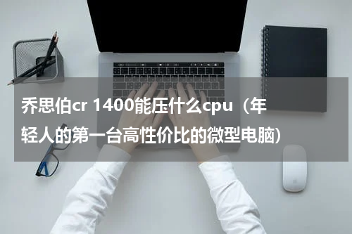 乔思伯cr 1400能压什么cpu（年轻人的第一台高性价比的微型电脑）