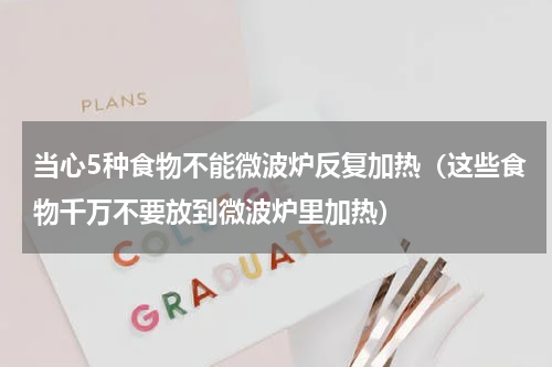 当心5种食物不能微波炉反复加热（这些食物千万不要放到微波炉里加热）