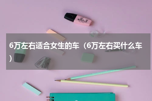 6万左右适合女生的车（6万左右买什么车）
