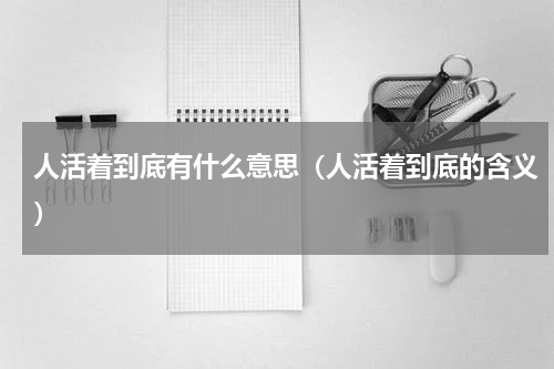 人活着到底有什么意思（人活着到底的含义）