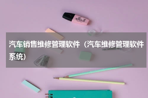 汽车销售维修管理软件（汽车维修管理软件系统）