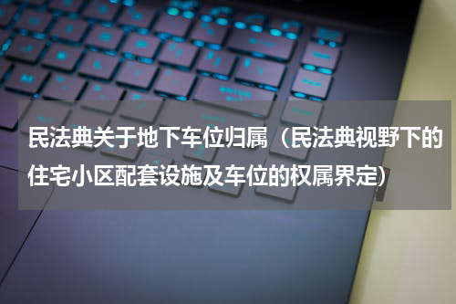 民法典关于地下车位归属（民法典视野下的住宅小区配套设施及车位的权属界定）