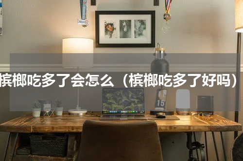 槟榔吃多了会怎么（槟榔吃多了好吗）