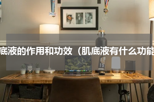 肌底液的作用和功效（肌底液有什么功能）