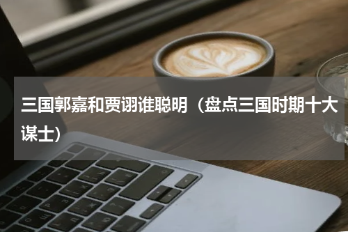 三国郭嘉和贾诩谁聪明（盘点三国时期十大谋士）