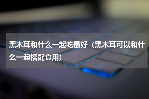 黑木耳和什么一起吃最好（黑木耳可以和什么一起搭配食用）