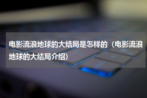 电影流浪地球的大结局是怎样的（电影流浪地球的大结局介绍）