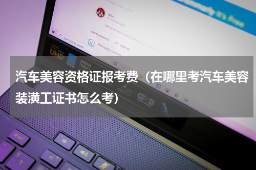 汽车美容资格证报考费（在哪里考汽车美容装潢工证书怎么考）