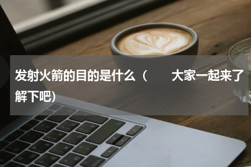 发射火箭的目的是什么（　　大家一起来了解下吧）